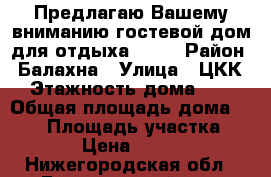 Предлагаю Вашему вниманию гостевой дом для отдыха!!!!! › Район ­ Балахна › Улица ­ ЦКК › Этажность дома ­ 2 › Общая площадь дома ­ 170 › Площадь участка ­ 14 › Цена ­ 2 000 - Нижегородская обл., Балахнинский р-н, Балахна г. Недвижимость » Дома, коттеджи, дачи аренда   . Нижегородская обл.